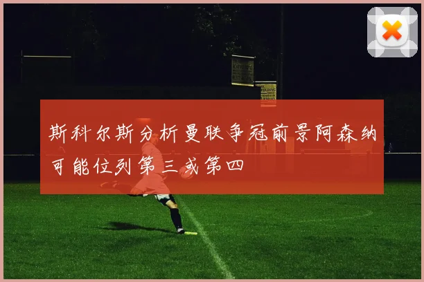 斯科尔斯分析曼联争冠前景阿森纳可能位列第三或第四