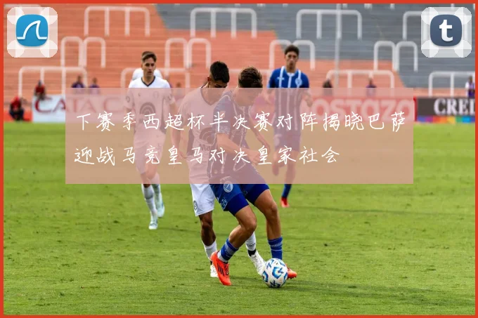 下赛季西超杯半决赛对阵揭晓巴萨迎战马竞皇马对决皇家社会