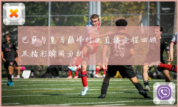 巴萨与皇马巅峰对决直播全程回顾及精彩瞬间分析