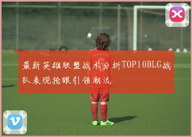 最新英雄联盟战术分析TOP10BLG战队表现抢眼引领潮流