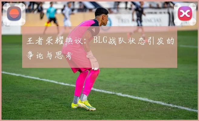 王者荣耀热议：BLG战队状态引发的争论与思考