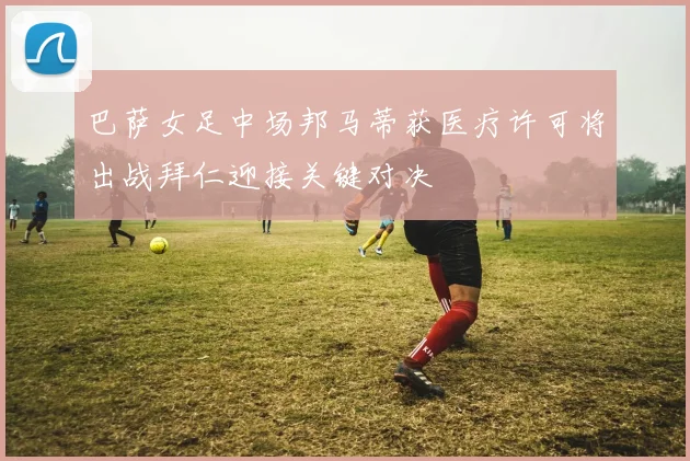 巴萨女足中场邦马蒂获医疗许可将出战拜仁迎接关键对决